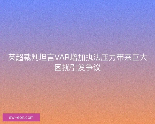 英超裁判坦言VAR增加执法压力带来巨大困扰引发争议