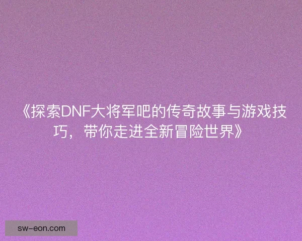 《探索DNF大将军吧的传奇故事与游戏技巧，带你走进全新冒险世界》