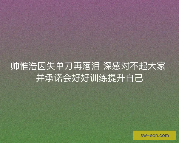 帅惟浩因失单刀再落泪 深感对不起大家 并承诺会好好训练提升自己