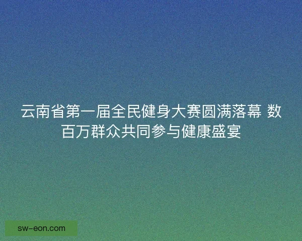 云南省第一届全民健身大赛圆满落幕 数百万群众共同参与健康盛宴
